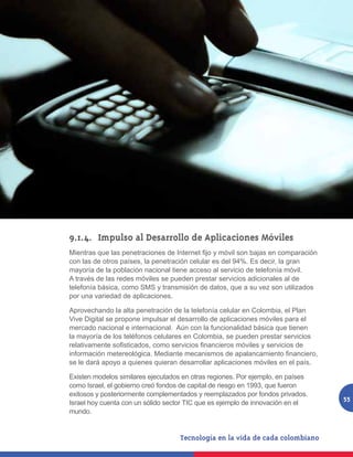 9.1.4.	 Impulso al Desarrollo de Aplicaciones Móviles
Mientras que las penetraciones de Internet fijo y móvil son bajas en comparación
con las de otros países, la penetración celular es del 94%. Es decir, la gran
mayoría de la población nacional tiene acceso al servicio de telefonía móvil.
A través de las redes móviles se pueden prestar servicios adicionales al de
telefonía básica, como SMS y transmisión de datos, que a su vez son utilizados
por una variedad de aplicaciones.

Aprovechando la alta penetración de la telefonía celular en Colombia, el Plan
Vive Digital se propone impulsar el desarrollo de aplicaciones móviles para el
mercado nacional e internacional. Aún con la funcionalidad básica que tienen
la mayoría de los teléfonos celulares en Colombia, se pueden prestar servicios
relativamente sofisticados, como servicios financieros móviles y servicios de
información metereológica. Mediante mecanismos de apalancamiento financiero,
se le dará apoyo a quienes quieran desarrollar aplicaciones móviles en el país.

Existen modelos similares ejecutados en otras regiones. Por ejemplo, en países
como Israel, el gobierno creó fondos de capital de riesgo en 1993, que fueron
exitosos y posteriormente complementados y reemplazados por fondos privados.
                                                                                   55
Israel hoy cuenta con un sólido sector TIC que es ejemplo de innovación en el
mundo.
 
