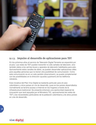 9.1.5.	 Impulso al desarrollo de aplicaciones para TDT
     En los próximos años el servicio de Televisión Digital Terrestre se expandirá por
     el país. Las redes de TDT pueden transmitir no sólo señales de televisión, sino
     también datos a los set-top boxes y aparatos de televisión habilitados para esto.
     Aprovechando estos canales de datos, se pueden desarrollar aplicaciones útiles
     para aquellas personas que no tienen otra posibilidad de comunicación. Como
     esta comunicación es en un solo sentido (downstream), se puede complementar
     con las posibilidades en la dirección opuesta (upstream) de los teléfonos
     celulares.

     Esta iniciativa del Plan Vive Digital es bastante particular para el caso
     colombiano y otros países en vía de desarrollo, pues en los países desarrollados
     normalmente se tendría acceso a Internet en los hogares a través de la
     infraestructura tradicional. Se presenta entonces una oportunidad especial de
     innovación que será apoyada por el Ministerio TIC, aprovechando las redes de
     TDT y las necesidades particulares de la población colombiana y de otros países
     en vías de desarrollo.




56
 