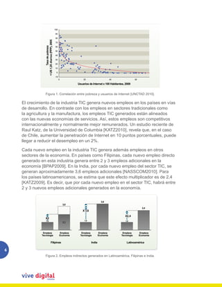 100

                                                 90

                                                 80




                 < US 1,25 diarios (PPP), 2005
                                                 70

                         Tasa de pobreza         60

                                                 50

                                                 40

                                                 30

                                                 20

                                                 10

                                                  0

                                                 ­10
                                                       0              20                         40                60

                                                                  Usuarios de Internet x 100 Habitantes, 2009


                 Figura 1. 1. Relación entre pobreza y usuarios de de Internet [UNCTAD 2010].
                   Figura Correlación entre pobreza y usuarios Internet [UNCTAD 2010].


    El crecimiento de la industria TIC genera nuevos empleos en los países en vías
    de desarrollo. En contraste con los empleos en sectores tradicionales como
    la agricultura y la manufactura, los empleos TIC generados están alineados
    con las nuevas economías de servicios. Así, estos empleos son competitivos
    internacionalmente y normalmente mejor remunerados. Un estudio reciente de
    Raul Katz, de la Universidad de Columbia [KATZ2010], revela que, en el caso
    de Chile, aumentar la penetración de Internet en 10 puntos porcentuales, puede
    llegar a reducir el desempleo en un 2%.

    Cada nuevo empleo en la industria TIC genera además empleos en otros
    sectores de la economía. En países como Filipinas, cada nuevo empleo directo
    generado en esta industria genera entre 2 y 3 empleos adicionales en la
    economía [BPAP2009]. En la India, por cada nuevo empleo del sector TIC, se
    generan aproximadamente 3,6 empleos adicionales [NASSCOM2010]. Para
    los países latinoamericanos, se estima que este efecto multiplicador es de 2,4
    [KATZ2009]. Es decir, que por cada nuevo empleo en el sector TIC, habrá entre
    2 y 3 nuevos empleos adicionales generados en la economía.


                                                                                        3,6
                                                           3,0
                                                                                                                          2,4
                                                                      X 3,6
                                                                                                         X2,4
                 X2
                 1,0                                                   1,0                               1,0
                                                           X2


               Empleos                                 Empleos       Empleos          Empleos          Empleos          Empleos
              Tecnología                               Economía     Tecnología        Economía        Tecnología        Economía


                                    Filipinas                                 India                       Latinoamérica

6
                                  Figura 2. Empleos indirectos generados en Latinoamérica, Filipinas e India.
                 Figura 2. Empleos indirectos generados en Latinoamérica, Filipinas e India.
 