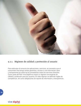 9.2.1.	 Régimen de calidad y protección al usuario

     Para estimular el consumo de aplicaciones y servicios, es necesario que el
     consumidor final tenga ciertas garantías y acceso a una información clara
     y transparente por parte de los proveedores sobre los servicios ofrecidos.
     Como parte del Plan Vive Digital se creará un régimen convergente de
     calidad y protección para los usuarios. En este régimen se definirán reglas de
     competencia, así como obligaciones de reporte de información y transparencia.




60
 