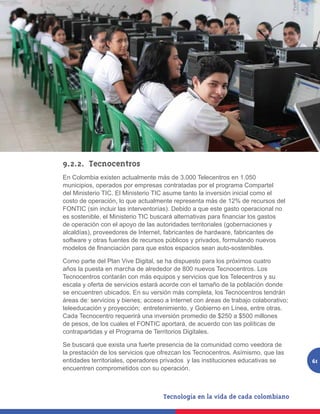 9.2.2.	Tecnocentros
En Colombia existen actualmente más de 3.000 Telecentros en 1.050
municipios, operados por empresas contratadas por el programa Compartel
del Ministerio TIC. El Ministerio TIC asume tanto la inversión inicial como el
costo de operación, lo que actualmente representa más de 12% de recursos del
FONTIC (sin incluir las interventorías). Debido a que este gasto operacional no
es sostenible, el Ministerio TIC buscará alternativas para financiar los gastos
de operación con el apoyo de las autoridades territoriales (gobernaciones y
alcaldías), proveedores de Internet, fabricantes de hardware, fabricantes de
software y otras fuentes de recursos públicos y privados, formulando nuevos
modelos de financiación para que estos espacios sean auto-sostenibles.

Como parte del Plan Vive Digital, se ha dispuesto para los próximos cuatro
años la puesta en marcha de alrededor de 800 nuevos Tecnocentros. Los
Tecnocentros contarán con más equipos y servicios que los Telecentros y su
escala y oferta de servicios estará acorde con el tamaño de la población donde
se encuentren ubicados. En su versión más completa, los Tecnocentros tendrán
áreas de: servicios y bienes; acceso a Internet con áreas de trabajo colaborativo;
teleeducación y proyección; entretenimiento, y Gobierno en Línea, entre otras.
Cada Tecnocentro requerirá una inversión promedio de $250 a $500 millones
de pesos, de los cuales el FONTIC aportará, de acuerdo con las políticas de
contrapartidas y el Programa de Territorios Digitales.

Se buscará que exista una fuerte presencia de la comunidad como veedora de
la prestación de los servicios que ofrezcan los Tecnocentros. Asímismo, que las
entidades territoriales, operadores privados y las instituciones educativas se       61
encuentren comprometidos con su operación.
 