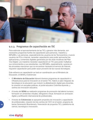 9.2.3.	 Programas de capacitación en TIC
     Para estimular el aprovechamiento de las TIC y generar más demanda, son
     necesarios programas fuertes de capacitación para personas, maestros y
     MiPyMEs. Las personas, especialmente los usuarios de los Tecnocentros y nuevos
     usuarios de PCs e Internet, necesitan capacitación para poder aprovechar las
     aplicaciones y contenidos digitales generados por las otras iniciativas del Plan
     Vive Digital. Los maestros necesitan capacitación en TIC para poder multiplicar
     sus conocimientos a sus estudiantes. Las MiPyMEs, especialmente, quienes en
     las encuestas mencionan que no encuentran necesario el servicio de Internet,
     requieren capacitación para poder sacar provecho de las nuevas tecnologías.

     Este esfuerzo en capacitación se hará en coordinación con el Ministerio de
     Educación, el SENA y Colciencias:

     •	 El Ministerio de Educación liderará diversos programas de capacitación e
        infraestructura para la innovación en el sector TIC. Habrá un plan integrado de
        tecnología en la educación que incluirá: la alfabetización digital para docentes,
        la conexión en escuelas públicas, el portal educativo Colombia Aprende, y
        centros de innovación educativa.

     •	 A través del SENA se realizarán programas de promoción del talento humano:
        formación en ambientes virtuales, bilingüismo virtual, formación en animación
        digital y certificación internacional de profesionales.

     •	 A través de Colciencias se apoyarán proyectos de innovación y capacitación
        de profesionales: creación de tres centros de I+D+I en el sector, programa de
62      becas Generación Bicentenario, financiación de proyectos TIC y plataforma de
        ciencia, tecnología e innovación.
 