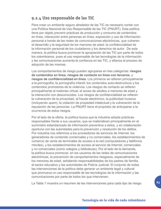 9.2.4 Uso responsable de las TIC
Para crear un ambiente seguro alrededor de las TIC es necesario contar con
una Política Nacional de Uso Responsable de las TIC (PNURT). Esta política
tiene por objeto prevenir prácticas de producción y consumo de contenidos
en línea, interacción entre personas en línea, exposición y uso de información
personal a través de las redes de comunicaciones electrónicas, que vulneren
el desarrollo y la seguridad de los menores de edad, la confidencialidad de
la información personal de los ciudadanos y los derechos de autor. De esta
manera, la política busca promover la apropiación de las TIC por parte de todos
los colombianos, pues el uso responsable de las tecnologías de la información
y las comunicaciones aumenta la confianza en las TIC, y afianza el proceso de
adopción de las mismas.

Los comportamientos de riesgo pueden agruparse en tres categorías: riesgos
de contenidos en línea, riesgos de contacto en línea con terceros, y
riesgos de confidencialidad en línea. Los primeros se refieren principalmente
a la pornografía, la pornografía infantil, los contenidos auto-destructivos y los
contenidos promotores de la violencia. Los riesgos de contacto se refieren
principalmente al matoneo virtual, el acoso de adultos a menores de edad y
la interacción con desconocidos. Los riesgos de confidencialidad se refieren
la vulneración de la privacidad, el fraude electrónico, la publicidad invasiva
(incluyendo spam), la violación de propiedad intelectual y la vulneración de la
reputación de las personas. La PNURT tiene el propósito de anticiparse a la
ocurrencia de estos riesgos.

Por el lado de la oferta, la política busca que la industria adopte prácticas
responsables frente a sus usuarios, que se materialicen principalmente en el
suministro estandarizado de información preventiva a éstos, y en colaboración
oportuna con las autoridades para la prevención y resolución de los delitos.
Por industria nos referimos a los proveedores de servicios de Internet, los
generadores de contenido comerciales y no comerciales, los establecimientos de
comercio de venta de terminales de acceso a la red (computadores y teléfonos
móviles), y los establecimientos de acceso al servicio de Internet, comerciales
y no comerciales (como colegios y bibliotecas). Por el lado de la demanda,
la política busca promover, en los usuarios de las redes de comunicaciones
electrónicas, la prevención de comportamientos riesgosos, especialmente de
los menores de edad, señalando responsabilidades de los padres de familia,
el sector educativo y las autoridades de Policía Judicial. El conjunto de todas
las intervenciones de la política debe generar un ambiente legal y cultural
que promueva un uso responsable de las tecnologías de la información y las
comunicaciones por parte de todos los que intervienen.

La Tabla 1 muestra un resumen de las intervenciones para cada tipo de riesgo.       63
 