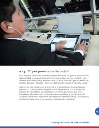 9.2.5.	 TIC para personas con disapacidad
Esta iniciativa tiene como fin promover el acceso a las TIC para la población con
discapacidad, respetando los derechos fundamentales de esta población para
acceder a la información y a la comunicación. Esta iniciativa logra así reducir las
brechas digitales y sociales y promueve la inclusión educativa, laboral y social.

A través de esta iniciativa, se promoverá la implantación de tecnologías para
personas con discapacidad sensorial en los Tecnocentros, con el respectivo
proceso de capacitación y socialización. Asímismo, se buscará que todos
los portales Web del estado colombiano sean accesibles, y que al menos 20
ciudades cuenten con escenarios de inteligencia ambiental para e-Discapacidad,
atentiendo digitalmente a personas con discapacidad intelectual.




                                                                                      65
 