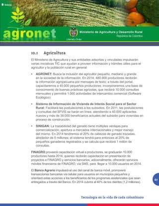 10.1	Agricultura
El Ministerio de Agricultura y sus entidades adscritas y vinculadas impulsarán
varias iniciativas TIC que ayudan a proveer información y trámites útiles para el
agricultor y la población rural en general:

•	 AGRONET: Busca la inclusión del agricultor pequeño, mediano y grande
   en la sociedad de la información. En 2014, 480.000 productores recibirán
   la información agropecuaria por mensajes de texto; a través del portal,
   capacitaremos a 40.000 pequeños productores; incorporaremos una base de
   conocimiento de buenas prácticas agrícolas, que recibirá 10.000 consultas
   mensuales y permitirá 1.000 actividades de intercambio comercial (Software
   Ecológico).

•	 Sistema de Información de Vivienda de Interés Social para el Sector
   Rural: Facilitará las postulaciones a los subsidios. En 2011, las postulaciones
   y consultas del SFVIS se harán en línea, atendiendo a 40.000 aplicantes
   nuevos y más de 38.000 beneficiarios actuales del subsidio para viviendas en
   proceso de construcción.

•	 SINIGAN: La trazabilidad del ganado tiene múltiples ventajas para
   comercialización, apertura a mercados internacionales y mejor manejo
   del mismo. En 2014 tendremos el 20% de cabezas de ganado trazadas,
   alrededor de 5 millones; el sistema tendrá para entonces al 20% de
   pequeños ganaderos registrados y se calcula que recibirá 1 millón de
   consultas.

FINAGRO proveerá capacitación virtual a productores, se graduarán 10.000
productores hasta 2014, quienes recibirán capacitación en presentación de
proyectos a FINAGRO y servicios bancarios; adicionalmente, ofrecerán servicios
móviles financieros de FINAGRO, vía SMS, para  llegar a 10.000 usuarios en 2014.

El Banco Agrario impulsará el uso del canal de banca móvil, promoverá
transacciones bancarias vía celular para usuarios en municipios pequeños y
orientará estas acciones a los beneficiarios de los programas asistenciales que sean    67
entregados a través del Banco. En 2014 cubrirá al 40% de los clientes (1,2 millones).
 
