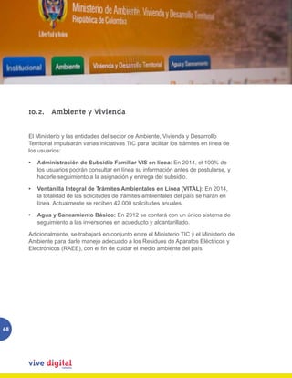 10.2.	 Ambiente y Vivienda

     El Ministerio y las entidades del sector de Ambiente, Vivienda y Desarrollo
     Territorial impulsarán varias iniciativas TIC para facilitar los trámites en línea de
     los usuarios:

     •	 Administración de Subsidio Familiar VIS en línea: En 2014, el 100% de
        los usuarios podrán consultar en línea su información antes de postularse, y
        hacerle seguimiento a la asignación y entrega del subsidio.

     •	 Ventanilla Integral de Trámites Ambientales en Línea (VITAL): En 2014,
        la totalidad de las solicitudes de trámites ambientales del país se harán en
        línea. Actualmente se reciben 42.000 solicitudes anuales.

     •	 Agua y Saneamiento Básico: En 2012 se contará con un único sistema de
        seguimiento a las inversiones en acueducto y alcantarillado.

     Adicionalmente, se trabajará en conjunto entre el Ministerio TIC y el Ministerio de
     Ambiente para darle manejo adecuado a los Residuos de Aparatos Eléctricos y
     Electrónicos (RAEE), con el fin de cuidar el medio ambiente del país.




68
 