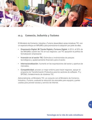 10.3.	 Comercio, Industria y Turismo

El Ministerio de Comercio, Industria y Turismo desarrollará varias iniciativas TIC, con
un especial enfoque en MiPyMEs para promocionar la adopción por parte de ellas.

•	 Empresario Digital, Mi Tienda Digital y Turismo Digital: A 2014, el 50% de
   las MiPyMEs usarán las TIC en sus negocios. Las TIC apoyarán la política de
   formalización empresarial.

•	 Inversión en el sector TIC: Estímulos a inversionistas de parques
   tecnológicos y apalancamiento financiero para el sector.

•	 Internacionalización: Aumento en las exportaciones del sector y apertura de
   mercados.

•	 Competitividad: proveer un mejor entorno para hacer negocios, apoyar el
   programa de Transformación Productiva para los sectores de software, TI y
   BPO&O; fortalecimiento de clústeres TIC.

Adicionalmente, el Ministerio TIC, en conjunto con el Ministerio de Comercio,
Industria y Turismo, evaluará la reducción de aranceles para equipos y partes
usadas para proveer acceso y servicio de Internet.




                                                                                          69
 
