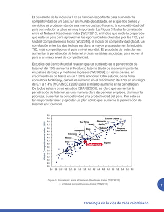 El desarrollo de la industria TIC es también importante para aumentar la
competitividad de un país. En un mundo globalizado, en el que los bienes y
servicios se producen donde sea menos costoso hacerlo, la competitividad del
país con relación a otros es muy importante. La Figura 3 ilustra la correlación
entre el Network Readiness Index [WEF2010], el índice que mide lo preparado
que está un país para aprovechar las oportunidades ofrecidas por las TIC, y el
Global Competitiveness Index [WB2010], el índice de competitividad global. La
correlación entre los dos índices es clara, a mayor preparación en la industria
TIC, más competitivo es el país a nivel mundial. El propósito de este plan es
aumentar la penetración de Internet y otras variables asociadas para mover al
país a un mejor nivel de competitividad.

Estudios del Banco Mundial revelan que un aumento en la penetración de
Internet del 10% aumenta el Producto Interno Bruto de manera importante
en países de bajos y medianos ingresos [WB2009]. En éstos países, el
crecimiento es de hasta en un 1,38% adicional. Otro estudio, de la firma
consultora McKinsey, calcula el aumento en el crecimiento del PIB en un rango
de 0,1 a 1,4% [MCKINSEY2009] para el mismo aumento en la penetración.
De todos estos y otros estudios [QIANG2009], es claro que aumentar la
penetración de Internet es una manera clara de generar empleos, disminuir la
pobreza, aumentar la competitividad y la productividad del país. Por esto es
tan importante tener y ejecutar un plan sólido que aumente la penetración de
Internet en Colombia.

                                           Global Competitivenes Index 2010
                                           5.8
                                           5.6                                                                     Estados Unidos
                                           5.4                                        Sur África           Alemania
       Global Competitiveness Index 2010




                                           5.2                                                  Israel       Japón
                                           5.0                                                               Malasia                 Singapur
                                                                                             Chile
                                           4.8                                 Indonesia                                           Corea del Sur
                                           4.6                           Indonesia
                                           4.4                     México
                                                                                                       Vietnam
                                           4.2
                                                                   Perú                                           España
                                           4.0
                                                                                                 Colombia
                                           3.8
                                           3.6
                                           3.4
                                           3.2
                                           3.0
                                           2.8
                                           2.6
                                                 2.4   2.6   2.8   3.0   3.2 3.4     3.6   3.8   4.0   4.2 4.4   4.6   4.8   5.0    5.2 5.4   5.6   5.8
                                                                                                             Network Readiness Index 2009­2010

     Figura 2. Correlación entre el Network Readiness Index [WEF2010] y el Global
           Figura 3. Correlación entre el Network Readiness Index [WEF2010]
                               Competitiveness Index [WB2010].
                                                             y el Global Competitiveness Index [WB2010].                                                  7
 