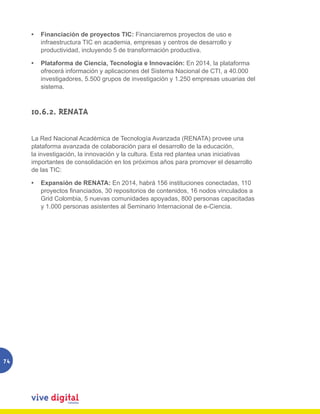 •	 Financiación de proyectos TIC: Financiaremos proyectos de uso e
        infraestructura TIC en academia, empresas y centros de desarrollo y
        productividad, incluyendo 5 de transformación productiva.

     •	 Plataforma de Ciencia, Tecnología e Innovación: En 2014, la plataforma
        ofrecerá información y aplicaciones del Sistema Nacional de CTI, a 40.000
        investigadores, 5.500 grupos de investigación y 1.250 empresas usuarias del
        sistema.



     10.6.2. RENATA

     La Red Nacional Académica de Tecnología Avanzada (RENATA) provee una
     plataforma avanzada de colaboración para el desarrollo de la educación,
     la investigación, la innovación y la cultura. Esta red plantea unas iniciativas
     importantes de consolidación en los próximos años para promover el desarrollo
     de las TIC:

     •	 Expansión de RENATA: En 2014, habrá 156 instituciones conectadas, 110
        proyectos financiados, 30 repositorios de contenidos, 16 nodos vinculados a
        Grid Colombia, 5 nuevas comunidades apoyadas, 800 personas capacitadas
        y 1.000 personas asistentes al Seminario Internacional de e-Ciencia.




74
 