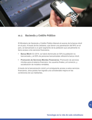 10.7.	 Hacienda y Crédito Público

El Ministerio de Hacienda y Crédito Público liderará el avance de la banca móvil
en el país. A través de los celulares, que tienen una penetración del 94% en el
país, se bancarizará a un gran segmento de la población que actualmente no
tiene acceso a los servicios financieros.

•	 Banca Móvil: En 2014, se habrá disminuido en 50% la población no
   bancarizada, y el 50% de personas bancarizadas utilizará la banca móvil.

•	 Promoción de Servicios Móviles Financieros: Promoción de servicios
   móviles para el sistema financiero, los usuarios finales y el comercio, y
   socialización de modelos rentables.

A través de la bancarización móvil y el consiguiente acceso a estos servicios
financieros, otros países han logrado una considerable mejora en las
condiciones de sus habitantes.




                                                                                   75
 