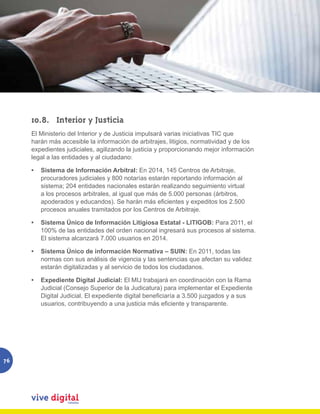 10.8.	 Interior y Justicia
     El Ministerio del Interior y de Justicia impulsará varias iniciativas TIC que
     harán más accesible la información de arbitrajes, litigios, normatividad y de los
     expedientes judiciales, agilizando la justicia y proporcionando mejor información
     legal a las entidades y al ciudadano:

     •	 Sistema de Información Arbitral: En 2014, 145 Centros de Arbitraje,
        procuradores judiciales y 800 notarías estarán reportando información al
        sistema; 204 entidades nacionales estarán realizando seguimiento virtual
        a los procesos arbitrales, al igual que más de 5.000 personas (árbitros,
        apoderados y educandos). Se harán más eficientes y expeditos los 2.500
        procesos anuales tramitados por los Centros de Arbitraje.

     •	 Sistema Único de Información Litigiosa Estatal - LITIGOB: Para 2011, el
        100% de las entidades del orden nacional ingresará sus procesos al sistema.
        El sistema alcanzará 7.000 usuarios en 2014.

     •	 Sistema Único de información Normativa – SUIN: En 2011, todas las
        normas con sus análisis de vigencia y las sentencias que afectan su validez
        estarán digitalizadas y al servicio de todos los ciudadanos.

     •	 Expediente Digital Judicial: El MIJ trabajará en coordinación con la Rama
        Judicial (Consejo Superior de la Judicatura) para implementar el Expediente
        Digital Judicial. El expediente digital beneficiaría a 3.500 juzgados y a sus
        usuarios, contribuyendo a una justicia más eficiente y transparente.




76
 