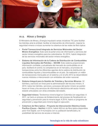 10.9.	 Minas y Energía
El Ministerio de Minas y Energía impulsará varias iniciativas TIC para facilitar
los trámites ante la entidad, facilitar el intercambio de información, mejorar la
seguridad minera e incluso aumentar la cobertura de las redes de fibra óptica:

•	 Portal Transaccional Integrado de Servicios Misionales del Sector
   Minero Energético: Este será el portal único de información y servicios del
   sector minero energético para los colombianos. En 2014, habrá integración
   de los servicios misionales del sector minero energético.

•	 Sistema de Información de la Cadena de Distribución de Combustibles
   Líquidos Derivados del Petróleo – SICOM: Este sistema proporcionará
   información confiable y actualizada del mercado de combustibles en el
   país, facilitará el control, la competencia en el mercado y el proceso de
   transacciones entre los diferentes agentes de la cadena de distribución de
   combustibles líquidos y biocombustibles en el país. Se realizarán un millón
   de transacciones mensuales en el sistema y en el año 2012 se desarrollarán
   nuevos módulos e interconexión con entidades del orden nacional.

•	 Sistema Integral para la Gestión de Trámites y Servicios Mineros: 32
   trámites y servicios en línea para la administración del recurso minero. A
   2014, todos los trámites, servicios y procesos del sector minero se podrán
   hacer en línea y los servicios de información electrónica del sector minero
   estarán articulados con otras entidades del estado.

•	 Seguridad minera: Tendremos minería legal en Colombia con seguridad. A
   2011, se hará un proceso de fortalecimiento del proceso de fiscalización en
   seguridad y prevención para la minería legal. A 2014, habrá un programa de
   prevención y seguridad para minería legal en ejecución.

•	 Cobertura de fibra óptica – Proyecto de Interconexión Eléctrica Costa
   Pacífica (Cauca – Nariño): A 2014, habrá 400 km de fibra óptica disponibles
   para Vive Digital, con 9 municipios con su población beneficiada y la            77
   posibilidad del servicio de acceso a Internet.
 