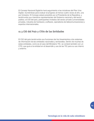 El Consejo Nacional Digital le hará seguimiento a las iniciativas del Plan Vive
Digital, reuniéndose para evaluar el progreso al menos cuatro veces al año, una
por trimestre. El Consejo estará presidido por el Presidente de la República, y
tendrá entre sus miembros representantes del Gobierno nacional y del sector
público, el CIO del país, participantes invitados del sector privado (universidades
privadas, industria de hardware y software, operadores de telecomunicaciones) y
expertos internacionales.



12.3 CIO del País y CTOs de las Entidades

El CIO del país tendrá entre sus funciones dar los lineamientos a los sistemas
de información de las entidades nacionales y territoriales. Dentro de muchas de
estas entidades, como es el caso del Ministerio TIC, se contará también con un
CTO, que guía a la entidad en el desarrollo y uso de las TIC para su uso interno
y externo.




                                                                                      85
 