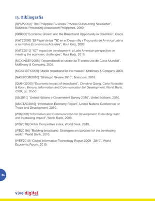 13. Bibliografía
     [BPAP2009] “The Philippine Business Process Outsourcing Newsletter”,
     Business Processing Association Philippines, 2009.

     [CISCO] “Economic Growth and the Broadband Opportunity in Colombia”, Cisco.

     [KATZ2009] “El Papel de las TIC en el Desarrollo - Propuesta de América Latina
     a los Retos Económicos Actuales”, Raul Katz, 2009.

     [KATZ2010] “ICT impact on development: a Latin American perspective on
     meeting the economic challenges”, Raul Katz, 2010.

     [MCKINSEY2008] “Desarrollando el sector de TI como uno de Clase Mundial”,
     McKinsey & Company, 2008.

     [MCKINSEY2009] “Mobile broadband for the masses”, McKinsey & Company, 2009.

     [NASSCOM2010] “Strategic Review 2010”, Nasscom, 2010.

     [QIANG2009] “Economic impact of broadband”, Christine Qiang, Carlo Rossotto
     & Kaoru Kimura, Information and Communication for Development, World Bank,
     2009, pp. 35-50.

     [UN2010] “United Nations e-Government Survey 2010”, United Nations, 2010.

     [UNCTAD2010] “Information Economy Report”, United Nations Conference on
     Trade and Development, 2010.

     [WB2009] “Information and Communication for Development: Extending reach
     and increasing impact”, World Bank, 2009.

     [WB2010] Global Competitive index, World Bank, 2010.

     [WB2010b] “Building broadband: Strategies and policies for the developing
     world”, World Bank, 2010.

     [WEF2010] “Global Information Technology Report 2009 - 2010”, World
     Economic Forum, 2010.




86
 