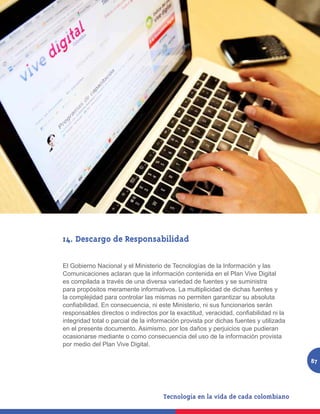 14. Descargo de Responsabilidad

El Gobierno Nacional y el Ministerio de Tecnologías de la Información y las
Comunicaciones aclaran que la información contenida en el Plan Vive Digital
es compilada a través de una diversa variedad de fuentes y se suministra
para propósitos meramente informativos. La multiplicidad de dichas fuentes y
la complejidad para controlar las mismas no permiten garantizar su absoluta
confiabilidad. En consecuencia, ni este Ministerio, ni sus funcionarios serán
responsables directos o indirectos por la exactitud, veracidad, confiabilidad ni la
integridad total o parcial de la información provista por dichas fuentes y utilizada
en el presente documento. Asimismo, por los daños y perjuicios que pudieran
ocasionarse mediante o como consecuencia del uso de la información provista
por medio del Plan Vive Digital.

                                                                                       87
 