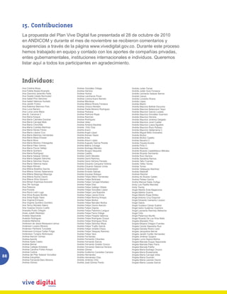 15. Contribuciones
     La propuesta del Plan Vive Digital fue presentada el 28 de octubre de 2010
     en ANDICOM y durante el mes de noviembre se recibieron comentarios y
     sugerencias a través de la página www.vivedigital.gov.co. Durante este proceso
     hemos trabajado en equipo y contado con los aportes de compañías privadas,
     entes gubernamentales, instituciones internacionales e individuos. Queremos
     listar aquí a todos los participantes en agradecimiento.



     Individuos:
     Ana Cristina Moya                   Andrea González Ortega             Andrés Julián Farías
     Ana Fidelia Bossa Alvarado          Andrea Herrera                     Andrés Julián Guio Fonseca
     Ana Giannina Jaramillo Peña         Andrea Hortua                      Andrés Leonardo Salazar Barros
     Ana Giselle Ustate Bermudez         Andrea Lancheros Pinon             Andrés Llanos
     Ana Isabel Pino Sánchez             Andrea Lorena Acero Barreto        Andrés Londoño Rivera
     Ana Isabel Valencia Hurtado         Andrea Mendoza                     Andrés López
     Ana Janeth Forero                   Andrea Milena Rivera Fonseca       Andrés Martín
     Ana Katerine Marimon Polo           Andrea Orozco Rendón               Andrés Mauricio Beltrán Escucha
     Ana Lucía Barrero                   Andrea Paola Moreno Rodríguez      Andrés Mauricio Betancourt Tequi
     Ana Lucía Lenis Mejía               Andrea Pedraza                     Andrés Mauricio García Lozada
     Ana M. Carranza C                   Andrea Pedroza Rojas               Andrés Mauricio González Guerrero
     Ana María Araque                    Andrea Ramírez                     Andrés Mauricio Herrera
     Ana María Cabrales Escobar          Andrea Rodríguez                   Andrés Mauricio Jiménez Delgado
     Ana María Carvajal Melo             Andrea Velez                       Andrés Mauricio Jovel Cuellar
     Ana María Chinchilla                Andrea Ximena Bautista             Andrés Mauricio Loaza Agudelo
     Ana María Cubides Martínez          Andrés Ortiz Díaz                  Andrés Mauricio Rozo Robayo
     Ana María Henao Florez              Andrés Acero                       Andrés Mauricio Valderrama C.
     Ana María Lópera Cruz               Andrés Angel López                 Andrés Miguel Bello Granados
     Ana María Martínez Hernández        Andrés Arenas Yepes                Andrés Muñoz
     Ana María Mesa Elneser              Andrés Arias                       Andrés Muñoz Castillo
     Ana María Mora                      Andrés Arturo López                Andrés Navarro C
     Ana María Moreno Ordosgoitia        Andrés Augusto García Pineda       Andrés Orjuela Acosta
     Ana María Páez Gómez                Andrés Baena Zuluaga               Andrés Pinto C
     Ana María Ponce Vallejo             Andrés Buitrago Méndez             Andrés Ramírez
     Ana María Quintero                  Andrés Burgos Sequeda              Andrés Ricardo Castelblanco Méndez
     Ana María Rodríguez                 Andrés Castillo                    Andrés Ricardo Sarmiento
     Ana María Salazar Gómez             Andrés Cerón Morales               Andrés Ruiz Herrera
     Ana María Salgado Sánchez           Andrés David Ramírez               Andrés Sanabria Ramos
     Ana María Sánchez Hoyos             Andrés Davis Herrera Parrado       Andrés Tafur Fuentes
     Ana María Valencia Isaza            Andrés Eduardo Cerquera Victoria   Andrés Téllez Torres
     Ana Mejía Wilman                    Andrés Eduardo Salazar Urrea       Andrés Torres
     Ana Milena Bolaños Gaviria          Andrés Emprendedor                 Andrés Velásquez Martínez
     Ana Milena Gómez Salamanca          Andrés Ernesto Salinas             Andrés Waldraff
     Ana Milena Mayorga Mayorga          Andrés Escobar Robayo              Andrew Reichst
     Ana Milena Rocha Osorio             Andrés Felipe Alfaro Fernández     Andrey Ali Álvarez Gaitán
     Ana Milena Silva Quiceno            Andrés Felipe Barbosa|             Andrey Pelaez García
     Ana Miriam Espinosa Acevedo         Andrés Felipe Carvajal Arbeláez    Andris Manuel Salas Zuñiga
     Ana Ofir Quiroga                    Andrés Felipe Díaz                 Andy Luis Padilla Manotas
     Ana Palacios                        Andrés Felipe Gallego Villada      Andy Trendy
     Ana Poveda                          Andrés Felipe González López       Angel Alberto Ávila Bagarozza
     Ana Rocío León Lugo                 Andrés Felipe Lara Buendía         Angel Alberto Guerra
     Ana Silvia Burgos Bonilla           Andrés Felipe Llanos Elvira        Angel Alberto Rojas Briñez
     Ana Silvia Rojas Yasoi              Andrés Felipe Monroy Amaya         Angel Antonio Cruz Esquivel
     Ana Virginia Enríquez               Andrés Felipe Muñoz                Angel Eduardo Camacho Lozano
     Ana Virginia Quintero Quintero      Andrés Felipe Narváez Muñoz        Angel Galvis
     Ana Yency Morales Sáenz             Andrés Felipe Osorio Alarcón       Angel Gustavo Clavijo Suárez
     Ana Yusania Orozco Cuello           Andrés Felipe Ospina               Ángel Isidro Gutiérrez Guerrero
     Anacelia Puido Ortegón              Andrés Felipe Palomino Lengua      Angel Leonardo Ramírez Mahecha
     Anais Julieth Restrepo              Andrés Felipe Parra Ortega         Angel Ortiz
     Analida Sepúlveda                   Andrés Felipe Posada Valencia      Angel Patarroyo Murillo
     Anatolio Rodríguez                  Andrés Felipe Rodríguez Duque      Angel Ricardo De Los Ríos Nieto
     Anatulia Mahecha                    Andrés Felipe Rodríguez Riva       Angela Afanador Pico
     Anderson de Jesús Mosquera Lemus    Andrés Felipe Sánchez Moya         Angela Bibiana Ortegon Fuentes
     Anderson Lozano Moreno              Andrés Felipe Trujillo García      Angela Cecilia Saavedra Ruiz
     Anderson Pechene Tunubala           Andrés Felipe Umaña Chaux          Angela Daniela Rivero León
     Andersson Enrique Farfan Pulga      Andrés Felipe Vásquez Ramírez      Angela Jacqueline Bernal
     Andersson Tunjano Bohorquez         Andrés Felipe Vera                 Angela Janeth Cortés Hernandez
     Andrea Alarcón Gómez                Andrés Fernández                   Angela Jiménez Quijano
     Andrea Aponte                       Andrés Fernando Cifuentes          Angela Lucía Ospina Molina
     Andrea Ayala Castro                 Andrés Fernando García             Angela Marcela Duque Sepulveda
     Andrea Bernal                       Andrés Fernando Giraldo Orozco     Angela Marcela Páez Parra
     Andrea Callejas Arboleda            Andrés Fernando Valencia Herrera   Angela Marcela Patiño
     Andrea Carolina Pulido Amaya        Andrés Gómez                       Angela María Buitrago Orozco
     Andrea Codina                       Andrés Guillermo Caviedes Campos   Angela María Bustamante
88   Andrea del Pilar Salazar González
     Andrea Estupiñan
                                         Andrés Hernández
                                         Andrés Hernández Díaz
                                                                            Angela María Carvajal Uribe
                                                                            Angela María Guzmán
     Andrea Fernanda Baro Moreno         Andrés Jiménez Ortiz               Angela María Lesmes Osorio
     Andrea Gómez                        Andrés José Gómez Pardo            Angela María Lozada García
 