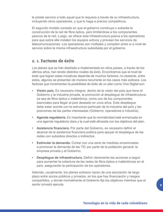 le preste servicio a todo aquel que lo requiera a través de su infraestructura,
incluyendo otros operadores, y que lo haga a precios competitivos.

El segundo modelo consiste en que el gobierno construya o subsidie la
construcción de la red de fibra óptica, pero limitándose a los componentes
pasivos de la red. Luego, se ofrece esta infraestructura pasiva a los operadores
para que sobre ella instalen los equipos activos y provean los servicios de
telecomunicaciones. Los operadores son múltiples y compiten entre sí a nivel de
servicio sobre la misma infraestructura subsidiada por el gobierno.



2. 1. Factores de éxito
Los planes que se han diseñado e implementado en otros países, a través de los
últimos años, han tenido distintos niveles de éxito. Encontramos que el nivel de
éxito que logran estas iniciativas depende de muchos factores; no obstante, entre
estos, algunos se presentan de manera recurrente en los casos más exitosos. Los
factores que incrementan la posibilidad de éxito de un plan como Vive Digital son:

•	 Visión país. Es necesario integrar, dentro de la visión del país que tiene el
   Gobierno y la industria privada, la promoción al despliegue de infraestructura,
   ya sea de fibra óptica o inalámbrica, como uno de los componentes
   esenciales para llegar al país deseado en unos años. Este despliegue
   debe estar acorde con la estructura particular de la industria del país y las
   posiciones de las partes interesadas (Gobierno, operadores e industria).

•	 Agenda regulatoria. Es importante que la normatividad esté enmarcada en
   una agenda regulatoria clara y la cual esté alineada con los objetivos del plan.

•	 Asistencia financiera. Por parte del Gobierno, es necesario definir el
   alcance de la asistencia financiera pública para apoyar el despliegue de las
   redes con subsidios directos o indirectos.

•	 Estimular la demanda. Contar con una serie de medidas encaminadas
   a promover la demanda de las TIC por parte de la población general, la
   empresa privada y el Gobierno.

•	 Despliegue de infraestructura. Definir claramente las acciones a seguir
   para aumentar la cobertura de las redes de fibra óptica e inalámbricas en el
   país, asegurando la participación de los operadores.

Además, usualmente, los planes exitosos nacen de una asociación de largo
plazo entre socios públicos y privados, en los que hay financiación y riesgos
compartidos, y donde normalmente el Gobierno fija los objetivos mientras que el
sector privado ejecuta.                                                               9
 