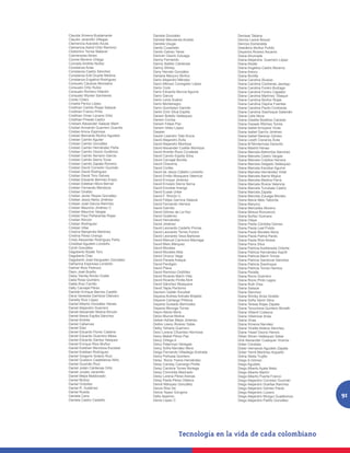 Claudia Ximena Bustamante           Daniela González                    Denisse Tatiana
Claudio Jaramillo Villegas          Daniela Marulanda Acosta            Dennis Leone Breuer
Clemencia Acevedo Azula             Daniela Usuga                       Dennys Esmeralda
Clemencia Astrid Ortiz Ramírez      Danilo Cuadrado                     Desiderio Muñoz Pulido
Clodomiro Torres Malaver            Danilo Galvez Yeres                 Deyanira Álvarez Ascanio
Colmenares Abreo                    Daniver Osorio Zuluaga              Diana Ahumada
Connie Moreno Ortega                Danny Fernando                      Diana Alejandra Guerrero López
Conrado Andrés Nuñez                Danny Ibañez Cárdenas               Diana Alzate
Constanza Arias                     Danny Shirley                       Diana Angelica Castro Becerra
Constanza Castro Sánchez            Dany Hernán González                Diana Antury
Constanza Edit Duarte Medina        Dariana Maryury Muñoz               Diana Bonilla
Constanza Engativá Rodríguez        Darío Alejandro Méndez              Diana Carolina Álvarez
Consuelo Cáceres Monsalve           Darío Alfonso Corregidor López      Diana Carolina Contreras Jauregu
Consuelo Ortiz Rubio                Darío Cock                          Diana Carolina Forero Buitrago
Consuelo Romero Hilarión            Darío Eduardo Murcia Aguirre        Diana Carolina Forero Capador
Consuelo Wynter Sarmiento           Darío García                        Diana Carolina Martínez Tibaquir
Criollo Charo                       Darío Lenis Suárez                  Diana Carolina Muñoz Rojas
Criselia Perico López               Darío Montenegro                    Diana Carolina Ospina Fuentes
Cristhian Camilo Rojas Salazar      Darío Quimbayo Garrido              Diana Carolina Pardo Contreras
Cristhian Franco Pinto              Darlin Emir Silva Espitia           Diana Carolina Siachoque Salamán
Cristhian Omar Lizcano Ortiz        Darwin Botello Velásquez            Diana Celis Mora
Cristhian Pineda Castro             Darwin Correa                       Diana Gisellla Bolaños Caicedo
Cristiam Alexander Salazar Martí    Darwin Felipe Paz                   Diana Gissela Wilches Torres
Cristian Armando Guerrero Guavita   Darwin Velez López                  Diana Isabel Arroyave Vivas
Cristian Aroca Espinosa             Dassier                             Diana Isabel García Jiménez
Cristian Bernardo Muñoz Agudelo     Daubri Leandro Yate Aroca           Diana Isabel Naranjo Gómez
Cristian Camilo Aguilar             David Alejandro Ávila               Diana Lizeth Cisneros Ávila
Cristian Camilo González            David Alejandro Montoya             Diana M Monterrosa Garavito
Cristian Camilo Hernández Peña      David Alexander Cuellar Montoya     Diana Madrid Henao
Cristian Camilo Osorio Gutiérrez    David Andrés Rozo Covaleda          Diana Marcela Atehortúa Sánchez
Cristian Camilo Serrano García      David Camilo Espitia Silva          Diana Marcela Castro Vargas
Cristian Camilo Sierra Tovar        David Carvajal Bonilla              Diana Marcela Cubillos Herrera
Cristian Camilo Zapata Romero       David Chaverra                      Diana Marcela Delgado Velásquez
Cristian David Corredor Guzmán      David Cortés                        Diana Marcela Escobar Aguirre
Cristian David Rodríguez            David de Jesús Cataño Londoño       Diana Marcela Hernández Vidal
Cristian David Toro Gelves          David Emilio Mosquera Valencia      Diana Marcela Ibarra Mojica
Cristian Eduardo Bermeo Erazo       David Enrique Jiménez               Diana Marcela Medina Parra
Cristian Esteban Mora Bernal        David Ernesto Sierra Serna          Diana Marcela Rivera Valencia
Cristian Fernando Mendoza           David Escobar Arango                Diana Marcela Tunubala Castro
Cristian Giraldo                    David Eusse Uribe                   Diana Marcela Zapata
Cristian Javier Reyes González      David F. Rincón C.                  Diana Marcela Zuluaga Montes
Cristian Jesús Neira Jiménez        David Felipe Garnica Salazar        Diana María Melo Taborda
Cristian José García Ramírez        David Fernando Herrera              Diana Maryory
Cristian Mauricio Jiménez C         David Garrido                       Diana Mercedes Moreno
Cristian Mauricio Vargas            David Gómez de La Hoz               Diana Mireya Roncancio
Cristian Paul Peñaranda Rojas       David Gutiérrez                     Diana Nuñez Guevara
Cristian Rincón                     David Hernández                     Diana Olaya
Cristian Rodríguez                  David Jiménez                       Diana Paola Córdoba Gómez
Cristian Villar                     David Leonardo Cedeño Porras        Diana Paola Leal Pulido
Cristina Manjarrés Martínez         David Leonardo Torres Forero        Diana Paola Morales Mora
Cristina Pérez Urango               David Leonardo Vaca Barbosa         Diana Paola Palma Pardo
Cristo Alexander Rodríguez Peña     David Manuel Carmona Marriaga       Diana Paola Rios Nossa
Cristóbal Agudelo Londoño           David Melo Márquez                  Diana Parra Silva
Cyndi González                      David Morales                       Diana Patricia Avellaneda Ordoñe
Dagoberto Alzate Toro               David Morales Alba                  Diana Patricia Hernández Asprill
Dagoberto Díaz                      David Orozco Vega                   Diana Patricia Marín Torres
Dagoberto José Kerguelen González   David Parada Araque                 Diana Patricia Sandoval Sánchez
Dahianna Espinosa Londoño           David Perdigón                      Diana Patricia Siachoque
Daimer Rios Pedrozo                 David Plaza                         Diana Patricia Torres Herrera
Dairo José Busillo                  David Ramírez-Ordóñez               Diana Peralta
Daisy Yamile Borda Ovalle           David Ricardo Marín Villa           Diana Rocio Guerrero
Dalia Rosa Quintero                 David Ricardo Pinilla Abril         Diana Rocio Pinto Lagos
Dalila Ruiz Carrillo                David Sánchez Mosquera              Diana Ruth Díaz
Dally Carvajal Pérez                David Tapia Perdomo                 Diana Salazar
Damián Enrique Barrios Castillo     Davison Gaitán Escobar              Diana Sánchez
Dana Vanessa Gamboa Otalvaro        Dayana Andrea Arévalo Brijaldo      Diana Shirley Ariza Giraldo
Danelly Ruiz López                  Dayana Camargo Piñeros              Diana Sofía Varón Silva
Daniel Alberto González Henao       Dayana Guisado Bermúdez             Diana Teresa Rojas Zapata
Daniel Alejandro Guerrero           Dayana Monoga Torres                Diana Torcoroma Quintero Boneth
Daniel Alexander Molina Rincón      Dayro Alexis Mora                   Diana Villamil Collazos
Daniel Alexis Espitia Sánchez       Decio Murcia Molina                 Diana Villamizar Arias
Daniel Andrés                       Deiber Adrian Mejía Jiménez         Diana Vivas
Daniel Cabarcas                     Deibis Leany Álvarez Salas          Diana Ximena Narváez
Daniel Diez                         Deiby Yohana Guerrero               Diana Yinette Aldana Sánchez
Daniel Eduardo Florez Cadena        Deici Lorena Cifuentes Hermosa      Diane Yissel Osorio Herera
Daniel Eduardo Guerrero Mesa        Deicy Mabel Pérez Paz               Dibier Stiven Velásquez Salas
Daniel Eduardo Santos Vasquez       Deicy Ortega A                      Dick Alexander Cuasquer Viveros
Daniel Enrique Rios Muñoz           Deicy Patarroyo Vanegas             Didier Córdoba
Daniel Esteban Mendoza Escobar      Deicy Sofía Narváez Mera            Didier Hernando Agudelo Zapata
Daniel Esteban Rodríguez            Deigo Fernando Villadiego Andrade   Didier Yamit Martínez Arguello
Daniel Gregorio Solano Ruiz         Deiny Peñuela Quintero              Didna Stella Trujillo
Daniel Gustavo Castellanos Niño     Deisy Rocio Triana Hernández        Diego A Gómez
Daniel Guzmán Ruiz                  Deisy Carolay Camargo Pinilla       Diego Agudelo
Daniel Julián Cárdenas Ortiz        Deisy Carolina Torres Noriega       Diego Alberto Ayala Nieto
Daniel Jurado Jaramillo             Deisy Chinchilla Machado            Diego Alberto Martín
Daniel Mejía Maldonado              Deisy Lorena Pérez Arenas           Diego Alberto Puerta Franco
Daniel Muñoz                        Deisy Paola Pérez Otálora           Diego Alejandro Corredor Guzmán
Daniel Ordoñez                      Deivis Márquez González             Diego Alejandro Dueñas Ramírez
Daniel R. Gutiérrez                 Deivis Rios De                      Diego Alejandro Gómez Pardo
Daniel Rueda                        Deivis Yepez Gongora                Diego Alejandro Lozano
Daniela Cano                        Delio Aparicio                      Diego Alejandro Mongui Guatibonza   91
Daniela Castro Castaño              Denis López C                       Diego Alejandro Patiño González
 