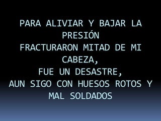 PARA ALIVIAR Y BAJAR LA
           PRESIÓN
  FRACTURARON MITAD DE MI
           CABEZA,
      FUE UN DESASTRE,
AUN SIGO CON HUESOS ROTOS Y
        MAL SOLDADOS
 