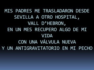 MIS PADRES ME TRASLADARON DESDE
    SEVILLA A OTRO HOSPITAL,
          VALL D’HEBRON,
  EN UN MES RECUPERO ALGO DE MI
               VIDA
      CON UNA VÁLVULA NUEVA
Y UN ANTIGRAVITATORIO EN MI PECHO
 