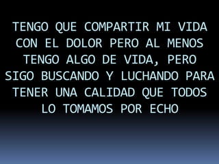TENGO QUE COMPARTIR MI VIDA
  CON EL DOLOR PERO AL MENOS
   TENGO ALGO DE VIDA, PERO
SIGO BUSCANDO Y LUCHANDO PARA
 TENER UNA CALIDAD QUE TODOS
     LO TOMAMOS POR ECHO
 