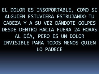 EL DOLOR ES INSOPORTABLE, COMO SI
 ALGUIEN ESTUVIERA ESTRUJANDO TU
 CABEZA Y A SU VEZ DÁNDOTE GOLPES
DESDE DENTRO HACIA FUERA 24 HORAS
     AL DÍA, PERO ES UN DOLOR
 INVISIBLE PARA TODOS MENOS QUIEN
             LO PADECE
 