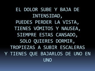 EL DOLOR SUBE Y BAJA DE
          INTENSIDAD,
    PUEDES PERDER LA VISTA,
    TIENES VÓMITOS Y NAUSEA,
     SIEMPRE ESTAS CANSADO,
      SOLO QUIERES DORMIR,
  TROPIEZAS A SUBIR ESCALERAS
Y TIENES QUE BAJARLOS DE UNO EN
               UNO
 