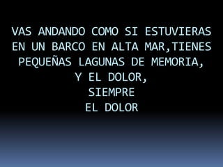 VAS ANDANDO COMO SI ESTUVIERAS
EN UN BARCO EN ALTA MAR,TIENES
 PEQUEÑAS LAGUNAS DE MEMORIA,
         Y EL DOLOR,
            SIEMPRE
           EL DOLOR
 