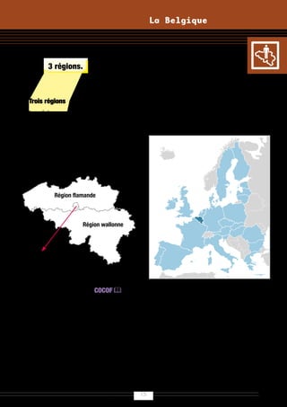 La Belgique




et de 3 régions.



Trois régions                                   La Belgique est membre
Les régions sont en charge de                   de l’Union européenne
ce qui relève du développement
économique, de l’emploi et du territoire        Sa monnaie est l’Euro (€).
(aménagement du territoire, logement,
environnement, agriculture, transports,
économie, recherche appliquée,etc.).




          Région flamande


                         Région
                        wallonne
                     Région wallonne




Région de
Bruxelles-Capitale


Du côté francophone, la COCOF 
à Bruxelles et la Région wallonne sont
aussi compétentes pour l’aide aux
personnes, la formation professionnelle
et l’insertion sociale, le tourisme.
Du côté néerlandophone, les
communautés et les régions sont
fusionnées.




                                           15
 