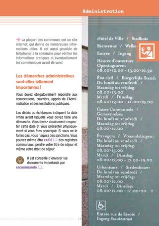 Administration




    La plupart des communes ont un site
internet, qui donne de nombreuses infor-
mations utiles. Il est aussi possible de
téléphoner à la commune pour vérifier les
informations pratiques et éventuellement
les communiquer avant de venir.


Les démarches administratives
sont-elles tellement
importantes ?
Vous devez obligatoirement répondre aux
convocations, courriers, appels de l’Admi-
nistration et des Institutions publiques.

Les délais ou échéances indiquent la date
limite avant laquelle vous devez faire une
démarche. Vous devez absolument respec-
ter cette date et vous présenter physique-
ment si vous êtes convoqué. Si vous ne le
faites pas, vous risquez des sanctions. Vous
pouvez même être radié  des registres
communaux, perdre votre titre de séjour et
même votre droit de séjour.

     Il est conseillé d’envoyer les
     documents importants par
recommandé .




                                               19
 