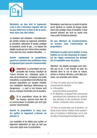 Maintenir en bon état le logement,                     Renseignez-vous bien sur ce point et sachez
c’est à dire l’entretien régulier afin de              qu’en général un contrat de longue durée
ne pas détériorer le bien et de le main­               (neuf ans) protège mieux le locataire. Il faut
tenir dans son état initial.                           souvent prévenir par écrit au moins trois
                                                       mois avant l’échéance (préavis).
Le locataire doit entretenir «  normalement 
                                           »
les parties privées du logement (entretenir            Ne pas effectuer de transformations
la chaudière, déboucher le lavabo, protéger            ou travaux sans l’autorisation du
la tuyauterie contre le gel,  et réparer les
                            ...)                       pro­priétaire.
dégâts causés par soi-même (vitres cassées,
trous dans les murs, lavabos descellés, …).            Entretenir le palier (et le trottoir si vous
                                                       habitez au rez-de-chaussée) et respec­
Avertir rapidement le propriétaire                     ter les règles concernant les déchets
quand on constate des problèmes dans                   (tri et modalités pour les jeter).
le logement (par courrier recommandé).
                                                       Attention  les dépôts sauvages sont in­er­
                                                                :                               t
         Important. Le propriétaire est res-           dits par la loi  il est interdit de jeter les
                                                                      :
         ponsable des travaux résultant de             déchets dans la rue et dans la nature,
l’usure normale (ex  retapisser après 9
                       :                               même si d’autres déchets y sont déjà pré-
ans), de la vétusté (ex : remplacer une vieille        sents. Les amendes sont chères.
chaudière). Le propriétaire doit effectuer les
grosses réparations (un escalier instable,                 Pour en savoir plus sur les règles
une installation électrique défectueuse ou             concernant les déchets:
dangereuse, ...), sauf si ces travaux sont              	A Bruxelles:
dus au manque d’entretien par le locataire.               www.bruxelles-proprete.be
                                                        	 Wallonie: la plupart des communes
                                                          En
        Si le propriétaire refuse de faire                distribuent des calendriers de collecte
        les travaux, assurez-vous bien de                 des déchets et des brochures d’infor-
lui communiquer la situation par écrit (par               mation. Contactez votre commune.
courrier recommandé).
                                                           Pour en savoir plus sur la location : le
Avertir le propriétaire si vous vou­                   Guide d’une bonne relation entre proprié-
lez quitter le logement (« donner un                   taire et locataire à télécharger sur le site
préavis »).                                            du http://conseilsuperieurlogement.be

Les modalités et les délais pour quitter un
logement dépendent du type de bail que
vous avez signé avec le propriétaire.

                                                  30
 