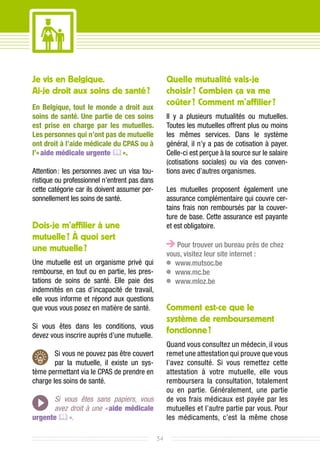 Je vis en Belgique.                                 Quelle mutualité vais-je
Ai-je droit aux soins de santé ?                    choisir ? Combien ça va me
En Belgique, tout le monde a droit aux
                                                    coûter ? Comment m’affilier ?
soins de santé. Une partie de ces soins             Il y a plusieurs mutualités ou mutuelles.
est prise en charge par les mutuelles.              Toutes les mutuelles offrent plus ou moins
Les personnes qui n’ont pas de mutuelle             les mêmes services. Dans le système
ont droit à l’aide médicale du CPAS ou à            général, il n’y a pas de cotisation à payer.
l’« aide médicale urgente  ».                      Celle-ci est perçue à la source sur le salaire
                                                    (cotisations sociales) ou via des conven-
Attention : les personnes avec un visa tou-         tions avec d’autres organismes.
ristique ou professionnel n’entrent pas dans
cette catégorie car ils doivent assumer per-        Les mutuelles proposent également une
sonnellement les soins de santé.                    assurance complémentaire qui couvre cer-
                                                    tains frais non remboursés par la couver-
                                                    ture de base. Cette assurance est payante
Dois-je m’affilier à une                            et est obligatoire.
mutuelle ? À quoi sert
                                                       Pour trouver un bureau près de chez
une mutuelle ?
                                                    vous, visitez leur site internet :
Une mutuelle est un organisme privé qui              	 www.mutsoc.be
rembourse, en tout ou en partie, les pres-           	 www.mc.be
tations de soins de santé. Elle paie des             	 www.mloz.be
indemnités en cas d’incapacité de travail,
elle vous informe et répond aux questions
que vous vous posez en matière de santé.            Comment est-ce que le
                                                    système de remboursement
Si vous êtes dans les conditions, vous
devez vous inscrire auprès d’une mutuelle.
                                                    fonctionne ?	
                                                    Quand vous consultez un médecin, il vous
        Si vous ne pouvez pas être couvert          remet une attestation qui prouve que vous
        par la mutuelle, il existe un sys-          l’avez consulté. Si vous remettez cette
tème permettant via le CPAS de prendre en           attestation à votre mutuelle, elle vous
charge les soins de santé.                          remboursera la consultation, totalement
                                                    ou en partie. Généralement, une partie
      Si vous êtes sans papiers, vous               de vos frais médicaux est payée par les
      avez droit à une « aide médicale              mutuelles et l’autre partie par vous. Pour
urgente  ».                                        les médicaments, c’est la même chose

                                               34
 