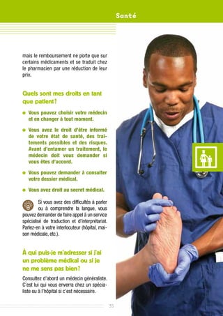 Santé




mais le remboursement ne porte que sur
certains médicaments et se traduit chez
le pharmacien par une réduction de leur
prix.


Quels sont mes droits en tant
que patient ?	
 	ous pouvez choisir votre médecin
  V
  et en changer à tout moment.

 	ous avez le droit d’être informé
  V
  de votre état de santé, des trai­
  tements possibles et des risques.
  Avant d’entamer un traitement, le
  médecin doit vous demander si
  vous êtes d’accord.

 	ous pouvez demander à consulter
  V
  votre dossier médical.

 	ous avez droit au secret médical.
  V

         Si vous avez des difficultés à parler
         ou à comprendre la langue, vous
pouvez demander de faire appel à un service
spécialisé de traduction et d’interprétariat.
Parlez-en à votre interlocuteur (hôpital, mai-
son médicale, etc.).


À qui puis-je m’adresser si j’ai
un problème médical ou si je
ne me sens pas bien ?
Consultez d’abord un médecin généraliste.
C’est lui qui vous enverra chez un spécia-
liste ou à l’hôpital si c’est nécessaire.

                                                 35
 