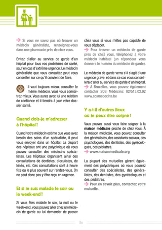 Si vous ne savez pas où trouver un               chez vous si vous n’êtes pas capable de
médecin généraliste, renseignez-vous                vous déplacer.
dans une pharmacie près de chez vous.                   Pour trouver un médecin de garde
                                                    près de chez vous, téléphonez à votre
Evitez d’aller au service de garde d’un             médecin habituel (un répondeur vous
hôpital pour tous vos problèmes de santé,           donnera le numéro du médecin de garde).
sauf en cas d’extrême urgence. Le médecin
généraliste que vous consultez peut vous            Le médecin de garde verra s’il s’agit d’une
conseiller sur ce qu’il convient de faire.          urgence grave, et dans ce cas vous conseil-
                                                    lera d’aller au service de garde d’un hôpital.
        Il vaut toujours mieux consulter le              A Bruxelles, vous pouvez également
        même médecin. Vous vous connaî-             contacter SOS Médecins: 02/513.02.02
trez mieux. Vous aurez avec lui une relation        www.sosmedecins.be
de confiance et il tiendra à jour votre dos-
sier santé.
                                                    Y a-t-il d’autres lieux
                                                    où je peux être soigné ?
Quand dois-je m’adresser
à l’hôpital ?                                       Vous pouvez aussi vous faire soigner à la
                                                    maison médicale proche de chez vous. À
Quand votre médecin estime que vous avez            la maison médicale, vous pouvez consulter
besoin des soins d’un spécialiste, il peut          des généralistes, des assistants sociaux, des
vous envoyer dans un hôpital. La plupart            psychologues, des dentistes, des gynécolo-
des hôpitaux ont une polyclinique où vous           gues, des pédiatres.
pouvez consulter des médecins spécia-                   www.maisonmedicale.org
listes. Les hôpitaux organisent ainsi des
consultations de dentistes, d’oculistes, de         La plupart des mutuelles gèrent égale-
kinés, etc. Ces consultations sont à heure          ment des polycliniques où vous pourrez
fixe ou le plus souvent sur rendez-vous. On         consulter des spécialistes, des généra-
ne peut donc pas y être reçu en urgence.            listes, des dentistes, des gynécologues et
                                                    des pédiatres.
                                                         Pour en savoir plus, contactez votre
Et si je suis malade le soir ou                     mutuelle.
le week-end ?
Si vous êtes malade le soir, la nuit ou le
week-end, vous pouvez aller chez un méde-
cin de garde ou lui demander de passer

                                               36
 