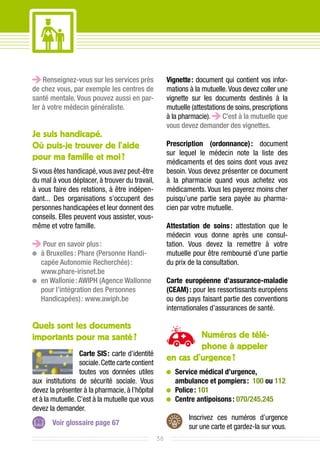 Renseignez-vous sur les services près               Vignette : document qui contient vos infor-
de chez vous, par exemple les centres de                mations à la mutuelle. Vous devez coller une
santé mentale. Vous pouvez aussi en par-                vignette sur les documents destinés à la
ler à votre médecin généraliste.                        mutuelle (attestations de soins, prescriptions
                                                        à la pharmacie).     C’est à la mutuelle que
                                                        vous devez demander des vignettes.
Je suis handicapé.
Où puis-je trouver de l’aide                            Prescription (ordonnance) : document
                                                        sur lequel le médecin note la liste des
pour ma famille et moi ?                                médicaments et des soins dont vous avez
Si vous êtes handicapé, vous avez peut-être             besoin. Vous devez présenter ce document
du mal à vous déplacer, à trouver du travail,           à la pharmacie quand vous achetez vos
à vous faire des relations, à être indépen-             médicaments. Vous les payerez moins cher
dant... Des organisations s’occupent des                puisqu’une partie sera payée au pharma-
personnes handicapées et leur donnent des               cien par votre mutuelle.
conseils. Elles peuvent vous assister, vous-
même et votre famille.                                  Attestation de soins  attestation que le
                                                                                :
                                                        médecin vous donne après une consul-
   Pour en savoir plus :                                tation. Vous devez la remettre à votre
 	 Bruxelles : Phare (Personne Handi-
  à                                                     mutuelle pour être remboursé d’une partie
  capée Autonomie Recherchée) :                         du prix de la consultation.
  www.phare-irisnet.be
 	 Wallonie : AWIPH (Agence Wallonne
  en                                                    Carte européenne d’assurance-maladie
  pour l’intégration des Personnes                      (CEAM) : pour les ressortissants européens
  Handicapées) : www.awiph.be                           ou des pays faisant partie des conventions
                                                        internationales d’assurances de santé.

Quels sont les documents
importants pour ma santé ?                                       Numéros de télé-
                                                                 phone à appeler
                   Carte SIS : carte d’identité
                   sociale. Cette carte contient
                                                        en cas d’urgence ?
                   toutes vos données utiles             	Service médical d’urgence,
aux institutions de sécurité sociale. Vous                 ambulance et pompiers : 100 ou 112
devez la présenter à la pharmacie, à l’hôpital           	Police  : 101
et à la mutuelle. C’est à la mutuelle que vous           	Centre antipoisons  : 070/245.245
devez la demander.
                                                                Inscrivez ces numéros d’urgence
       Voir glossaire page 67
                                                                sur une carte et gardez-la sur vous.
                                                   38
 