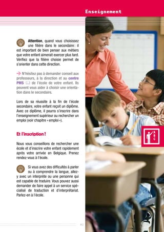 Enseignement




        Attention, quand vous choisissez
        une filière dans le secondaire  il
                                         :
est important de bien penser aux métiers
que votre enfant aimerait exercer plus tard.
Vérifiez que la filière choisie permet de
s’orienter dans cette direction.

    N’hésitez pas à demander conseil aux
professeurs, à la direction et au centre
PMS  de l’école de votre enfant. Ils
peuvent vous aider à choisir une orienta-
tion dans le secondaire.

Lors de sa réussite à la fin de l’école
secondaire, votre enfant reçoit un diplôme.
Avec ce diplôme, il pourra s’inscrire dans
l’enseignement supérieur ou rechercher un
emploi (voir chapitre « emploi »).


Et l’inscription ?
Nous vous conseillons de rechercher une
école et d’inscrire votre enfant rapidement
après votre arrivée en Belgique. Prenez
rendez-vous à l’école.

        Si vous avez des difficultés à parler
        ou à comprendre la langue, allez-
y avec un interprète ou une personne qui
est capable de traduire. Vous pouvez aussi
demander de faire appel à un service spé-
cialisé de traduction et d’interprétariat.
Parlez-en à l’école.




                                                41
 