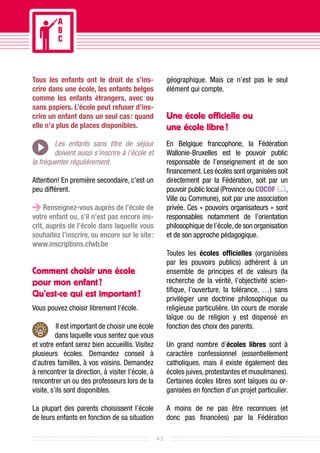 Tous les enfants ont le droit de s’ins-                 géographique. Mais ce n’est pas le seul
crire dans une école, les enfants belges                élément qui compte.
comme les enfants étrangers, avec ou
sans papiers. L’école peut refuser d’ins-
crire un enfant dans un seul cas : quand                Une école officielle ou
elle n’a plus de places disponibles.                    une école libre ?
        Les enfants sans titre de séjour                En Belgique francophone, la Fédération
        doivent aussi s’inscrire à l’école et           Wallonie-Bruxelles est le pouvoir public
la fréquenter régulièrement.                            responsable de l’enseignement et de son
                                                        financement. Les écoles sont organisées soit
Attention! En première secondaire, c’est un             directement par la Fédération, soit par un
peu différent.                                          pouvoir public local (Province ou COCOF ,
                                                        Ville ou Commune), soit par une association
     Renseignez-vous auprès de l’école de               privée. Ces « pouvoirs organisateurs » sont
votre enfant ou, s’il n’est pas encore ins-             responsables notamment de l’orientation
crit, auprès de l’école dans laquelle vous              philosophique de l’école, de son organisation
souhaitez l’inscrire, ou encore sur le site :           et de son approche pédagogique.
www.inscriptions.cfwb.be
                                                        Toutes les écoles officielles (organisées
                                                        par les pouvoirs publics) adhèrent à un
Comment choisir une école                               ensemble de principes et de valeurs (la
pour mon enfant ?                                       recherche de la vérité, l’objectivité scien-
                                                        tifique, l’ouverture, la tolérance, …) sans
Qu’est-ce qui est important ?                           privilégier une doctrine philosophique ou
Vous pouvez choisir librement l’école.                  religieuse particulière. Un cours de morale
                                                        laïque ou de religion y est dispensé en
           Il est important de choisir une école        fonction des choix des parents.
          dans laquelle vous sentez que vous
et votre enfant serez bien accueillis. Visitez          Un grand nombre d’écoles libres sont à
plusieurs écoles. Demandez conseil à                    caractère confessionnel (essentiellement
d’autres familles, à vos voisins. Demandez              catholiques, mais il existe également des
à rencontrer la direction, à visiter l’école, à         écoles juives, protestantes et musulmanes).
rencontrer un ou des professeurs lors de la             Certaines écoles libres sont laïques ou or-
visite, s’ils sont disponibles.                         ganisées en fonction d’un projet particulier.

La plupart des parents choisissent l’école              A moins de ne pas être reconnues (et
de leurs enfants en fonction de sa situation            donc pas financées) par la Fédération

                                                   42
 