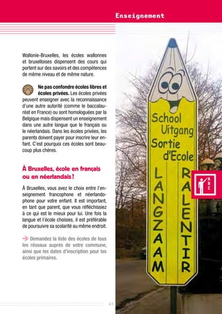 Enseignement




Wallonie-Bruxelles, les écoles wallonnes
et bruxelloises dispensent des cours qui
portent sur des savoirs et des compétences
de même niveau et de même nature.

         Ne pas confondre écoles libres et
         écoles privées. Les écoles privées
peuvent enseigner avec la reconnaissance
d’une autre autorité (comme le baccalau-
réat en France) ou sont homologuées par la
Belgique mais dispensent un enseignement
dans une autre langue que le français ou
le néerlandais. Dans les écoles privées, les
parents doivent payer pour inscrire leur en-
fant. C’est pourquoi ces écoles sont beau-
coup plus chères.


à Bruxelles, école en français
ou en néerlandais ?
À Bruxelles, vous avez le choix entre l’en-
seignement francophone et néerlando-
phone pour votre enfant. Il est important,
en tant que parent, que vous réfléchissiez
à ce qui est le mieux pour lui. Une fois la
langue et l’école choisies, il est préférable
de poursuivre sa scolarité au même endroit.

    Demandez la liste des écoles de tous
les réseaux auprès de votre commune,
ainsi que les dates d’inscription pour les
écoles primaires.




                                                43
 