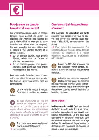Dois-je avoir un compte                            Que faire si j’ai des problèmes
bancaire ? À quoi sert-il ?                        d’argent  ?
Oui, c’est indispensable. Avoir un compte          Des services de médiation de dette
bancaire vous permet de régler vos                 peuvent vous conseiller si vous ne pou-
dépenses par virement (les factures de             vez plus payer vos charges (loyer, fac-
gaz et d’électricité par exemple) ou carte         tures d’électricité, remboursement des
bancaire (vos achats dans un magasin).             prêts).
Les deux comptes les plus utilisés sont                Pour obtenir les coordonnées d’un
le compte à vue (compte courant) et le             service : adressez-vous au CPAS de votre
compte-épargne.                                    commune ou téléphonez à la Région
  	ur un compte courant, vous pouvez
   S                                               wallonne  0800/11.901 ou à Bruxelles 
                                                             :                             :
   déposer, retirer, virer de l’argent et          02/217 88 05			
   effectuer des paiements.
  	ur un compte-épargne, vous pouvez
   S                                                        En cas de difficultés, n’ignorez pas
   épargner, c’est-à-dire que votre argent                  les factures! Prenez contact, de-
   vous rapportera des intérêts.                   mandez à payer en plusieurs fois, cherchez
                                                   de l’aide...
Avec une carte bancaire, vous pourrez
retirer des billets de banque dans les dis-                 Attention aux amendes impayées!
tributeurs et payer vos achats chez les                     Un bon conseil : payez les amendes
commerçants.                                       dès que vous les recevez. Sinon, le mon-
                                                   tant de l’amende risque d’être multiplié par
          Le prix varie de banque à banque.        deux et vous pourriez recevoir la visite d’un
          Comparez et vérifiez les services        huissier chez vous.
inclus.

        Si vous n’avez pas de titre de             Et le crédit ?
        séjour en Belgique, vous pou-
vez ouvrir un compte courant de base               Méfiez-vous du crédit ! C’est bien tentant
auprès d’une banque, sur présentation              d’acheter à crédit mais il y a un risque      :
d’une preuve officielle de votre identité          s’endetter au point de ne plus pouvoir rem-
(passeport ou carte d’identité du pays             bourser régulièrement. Le prix total avec
d’origine).                                        les intérêts est parfois fort supérieur à celui
                                                   du montant emprunté. De plus, s’il s’agit
      À la poste, vous pouvez également            d’offres de crédit venant de particuliers ou
      ouvrir un compte bancaire.                   de sociétés non reconnues, vous courez un
    www.bpost.be                                   risque de vous faire escroquer.

                                              58
 