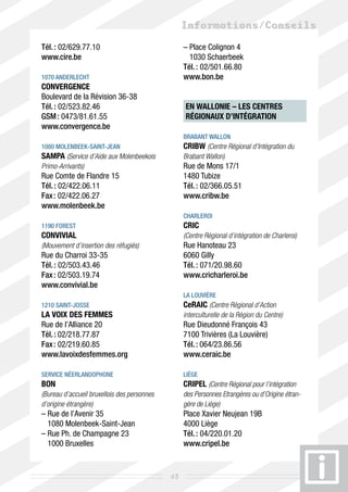 Informations/Conseils
Tél. : 02/629.77.10                               –  lace Colignon 4
                                                    P
www.cire.be                                         1030 Schaerbeek
                                                  Tél. : 02/501.66.80	
1070 Anderlecht                                   www.bon.be
CONVERGENCE
Boulevard de la Révision 36-38
Tél. : 02/523.82.46                               EN WALLONIE – LES CENTRES
GSM : 0473/81.61.55                               RÉGIONAUX D’INTÉGRATION	
www.convergence.be
                                                  Brabant wallon
1080 Molenbeek-Saint-Jean                         CRIBW (Centre Régional d’Intégration du
SAMPA (Service d’Aide aux Molenbeekois            Brabant Wallon)
Primo-Arrivants)                                  Rue de Mons 17/1
Rue Comte de Flandre 15                           1480 Tubize
Tél. : 02/422.06.11                               Tél. : 02/366.05.51
Fax : 02/422.06.27                                www.cribw.be
www.molenbeek.be
                                                  Charleroi 
1190 Forest                                       CRIC
CONVIVIAL                                         (Centre Régional d’intégration de Charleroi)
(Mouvement d’insertion des réfugiés)              Rue Hanoteau 23
Rue du Charroi 33-35                              6060 Gilly
Tél. : 02/503.43.46                               Tél. : 071/20.98.60
Fax : 02/503.19.74                                www.cricharleroi.be
www.convivial.be
                                                  La Louvière
1210 Saint-Josse                                  CeRAIC (Centre Régional d’Action
La VOIX des FEMMES                                interculturelle de la Région du Centre)
Rue de l’Alliance 20                              Rue Dieudonné François 43
Tél. : 02/218.77.87                               7100 Trivières (La Louvière)
Fax : 02/219.60.85                                Tél. : 064/23.86.56
www.lavoixdesfemmes.org                           www.ceraic.be

service néerlandophone                            Liège
BON                                               CRIPEL (Centre Régional pour l’intégration
(Bureau d’accueil bruxellois des personnes        des Personnes Etrangères ou d’Origine étran-
d’origine étrangère)                              gère de Liège)
–  ue de l’Avenir 35
  R                                               Place Xavier Neujean 19B
  1080 Molenbeek-Saint-Jean                       4000 Liège
–  ue Ph. de Champagne 23
  R                                               Tél. : 04/220.01.20
  1000 Bruxelles                                  www.cripel.be


                                             63
 