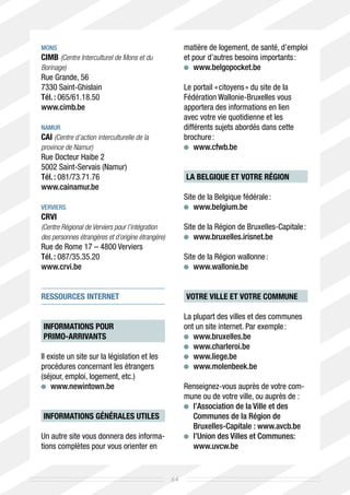 Mons                                                    matière de logement, de santé, d’emploi
CIMB (Centre Interculturel de Mons et du                et pour d’autres besoins importants :
Borinage)                                                	 www.belgopocket.be
Rue Grande, 56
7330 Saint-Ghislain                                     Le portail « citoyens » du site de la
Tél. : 065/61.18.50                                     Fédération Wallonie-Bruxelles vous
www.cimb.be                                             apportera des informations en lien
                                                        avec votre vie quotidienne et les
Namur                                                   différents sujets abordés dans cette
CAI (Centre d’action interculturelle de la              brochure :
province de Namur)                                       	 www.cfwb.be
Rue Docteur Haibe 2
5002 Saint-Servais (Namur)
Tél. : 081/73.71.76	                                    LA BELGIQUE ET VOTRE RÉGION
www.cainamur.be
                                                        Site de la Belgique fédérale :
Verviers                                                 	 www.belgium.be
CRVI
(Centre Régional de Verviers pour l’intégration         Site de la Région de Bruxelles-Capitale :
des personnes étrangères et d’origine étrangère)         	 www.bruxelles.irisnet.be
Rue de Rome 17 – 4800 Verviers
Tél. : 087/35.35.20                                     Site de la Région wallonne :
www.crvi.be                                              	 www.wallonie.be


RESSOURCES INTERNET                                     VOTRE VILLE ET VOTRE COMMUNE

                                                        La plupart des villes et des communes
INFORMATIONS POUR                                       ont un site internet. Par exemple :
PRIMO-ARRIVANTS                                          	 www.bruxelles.be	
                                                         	 www.charleroi.be	
Il existe un site sur la législation et les              	 www.liege.be		
procédures concernant les étrangers                      	 www.molenbeek.be	
(séjour, emploi, logement, etc.)
   	 www.newintown.be                                   Renseignez-vous auprès de votre com-
                                                        mune ou de votre ville, ou auprès de :
                                                         	
                                                          l’Association de la Ville et des
INFORMATIONS GÉNÉRALES UTILES                             Communes de la Région de
                                                          Bruxelles-Capitale : www.avcb.be
Un autre site vous donnera des informa-                  	
                                                          l’Union des Villes et Communes:
tions complètes pour vous orienter en                     www.uvcw.be


                                                   64
 