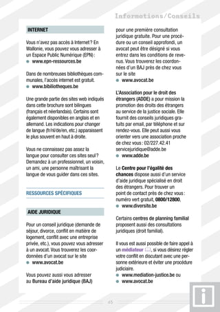 Informations/Conseils
INTERNET                                          pour une première consultation
                                                  juridique gratuite. Pour une procé-
Vous n’avez pas accès à Internet ? En             dure ou un conseil approfondi, un
Wallonie, vous pouvez vous adresser à             avocat peut être désigné si vous
un Espace Public Numérique (EPN) :                entrez dans les conditions de reve-
 	 www.epn-ressources.be                          nus. Vous trouverez les coordon-
                                                  nées d’un BAJ près de chez vous
Dans de nombreuses bibliothèques com-             sur le site
munales, l’accès internet est gratuit.              	 www.avocat.be
 	 www.bibiliotheques.be
                                                  L’Association pour le droit des
Une grande partie des sites web indiqués          étrangers (ADDE) a pour mission la
dans cette brochure sont bilingues                promotion des droits des étrangers
(français et néerlandais). Certains sont          au service de la justice sociale. Elle
également disponibles en anglais et en            fournit des conseils juridiques gra-
allemand. Les indications pour changer            tuits par email, par téléphone et sur
de langue (fr/nl/de/en, etc.) apparaissent        rendez-vous. Elle peut aussi vous
le plus souvent en haut à droite.                 orienter vers une association proche
                                                  de chez vous : 02/227.42.41
Vous ne connaissez pas assez la                   servicejuridique@adde.be
langue pour consulter ces sites seul ?              	 www.adde.be
Demandez à un professionnel, un voisin,
un ami, une personne maîtrisant la                Le Centre pour l’égalité des
langue de vous guider dans ces sites.             chances dispose aussi d’un service
                                                  d’aide juridique spécialisé en droit
                                                  des étrangers. Pour trouver un
ressources SPÉCIFIQUES                            point de contact près de chez vous :
                                                  numéro vert gratuit, 0800/12800,
                                                   	 www.diversite.be
AIDE JURIDIQUE
                                                  Certains centres de planning familial
Pour un conseil juridique (demande de             proposent aussi des consultations
séjour, divorce, conflit en matière de            juridiques (droit familial).
logement, conflit avec une entreprise
privée, etc.), vous pouvez vous adresser          Il vous est aussi possible de faire appel à
à un avocat. Vous trouverez les coor-             un médiateur , si vous désirez régler
données d’un avocat sur le site                   votre conflit en discutant avec une per-
  	 www.avocat.be                                 sonne extérieure et éviter une procédure
                                                  judiciaire.
Vous pouvez aussi vous adresser                      	 www.mediation-justice.be ou
au Bureau d’aide juridique (BAJ)                     	 www.avocat.be


                                             65
 