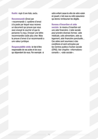 Radié : rayé d’une liste, exclu.               votre enfant casse la vitre de votre voisin
                                               en jouant, c’est vous ou votre assurance
Recommandé (Envoi par                          qui devrez rembourser les dégâts.
« recommandé ») : système d’envoi
à la poste par lequel vous recevez             Revenu d’insertion et aide
un document qui prouve que vous                sociale : le revenu d’insertion est
avez envoyé le courrier et que la              une aide financière. L’aide sociale
personne l’a reçu. Envoyer une lettre          peut prendre diverses formes : aide
recommandée coûte plus cher. Mais              médicale, colis alimentaire, aide au
la preuve d’envoi d’un recommandé a            logement, aide financière ponctuelle...
une valeur juridique.                          Ces aides sont soumises à des
                                               conditions et sont octroyées par
Responsabilité civile : le fait d’être         les Centres publics d’action sociale
responsable de vos actes et de ceux            (CPAS). Voir chapitre « informations-
qui dépendent de vous. Par exemple : si        conseils », « aide sociale ».




                                          70
 