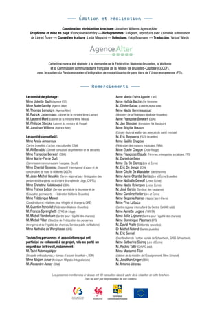 ——— Édition et réalisation ———

                          Coordination et rédaction brochure : Jonathan Willems, Agence Alter
   Graphisme et mise en page : Françoise Walthéry — Pictogrammes : Kaligram, reproduits avec l’aimable autorisation
    de Lire et Écrire — Conseil en écriture : Lydia Magnoni — Relecture : Eddy Boumans — Traduction : Virtual Words




                   Cette brochure a été réalisée à la demande de la Fédération Wallonie-Bruxelles, la Wallonie
                    et la Commission communautaire française de la Région de Bruxelles-Capitale (COCOF),
          avec le soutien du Fonds européen d’intégration de ressortissants de pays tiers de l’Union européenne (FEI).


                                                 ——— Remerciements ———

Le comité de pilotage :                                                         Mme Maria-Elvira Ayalde (CIRÉ)
Mme Juliette Bach (Agence FSE)                                                  Mme Hafida Bachir (Vie féminine)
Mme Aude Garelly (Agence Alter)                                                 M. Olivier Balzat (Collectif Alpha asbl)
M. Thomas Lemaigre (Agence Alter)                                               Mme Nadia Benmessaoud
M. Patrick Liebermann (cabinet de la ministre Mme Laanan)                       (Ministère de la Fédération Wallonie-Bruxelles)
M. Laurent Mont (cabinet de la ministre Mme Tillieux)                           Mme Françoise Berwart (CBAI)
M. Philippe Sterckx (cabinet du ministre M. Picqué)                             M. Jan Blondeel (Fondation Roi Baudouin)
M. Jonathan Willems (Agence Alter)                                              Mme Brigitte Bouton
                                                                                (Conseil régional wallon des services de santé mentale)
Le comité consultatif:                                                          M. Eric Buyssens (FGTB Bruxelles)
Mme Annie Amoureux                                                              Mme Gaëlle Chapoix
(Centre bruxellois d’action interculturelle, CBAI)                              (Fédération des maisons médicales, FMM)
M. Ali Benabid (Conseil consultatif de prévention et de sécurité)               Mme Elodie Cheppe (Croix-Rouge)
Mme Françoise Berwart (CBAI)                                                    Mme Françoise Claude (Femmes prévoyantes socialistes, FPS)
Mme Marie-Pierre Durt                                                           M. Daniel de Beer
(Commission communautaire française, Cocof)                                     Mme Els De Clercq (Lire et Écrire)
Mme Chantal Gosseau (Dispositif interrégional d’appui et de                     M. Eric De Jonge (BON)
concertation de toute la Wallonie, DISCRI)                                      Mme Cécile De Wandeler (Vie féminine)
M. Jean-Michel Heuskin (Centre régional pour l’intégration des                  Mme Anne-Chantal Denis (Lire et Écrire Bruxelles)
personnes étrangères ou d’origine étrangère de Liège, CRIPEL)                   Mme Nathalie Dewolf (Lire et Écrire)
Mme Christine Kulakowski (CBAI)                                                 Mme Nadia Dziergwa (Lire et Écrire)
Mme France Lebon (Service général de la Jeunesse et de                          M. José Garcia (Syndicat des locataires)
l’Education permanente – Fédération Wallonie-Bruxelles)                         Mme Caroline Heller (Lire et Écrire)
Mme Frédérique Mawet                                                            Mme Begonia Kainas (Hôpital Saint-Pierre)
(Coordination et initiatives pour réfugiés et étrangers, CIRÉ)                  Mme Pina Lattuca
M. Quentin Poncelet (Fédération Wallonie-Bruxelles)                             (Centre régional interculturel du Centre, CeRAIC asbl)
M. Francis Sprenghetti (CPAS de Liège)                                          Mme Annette Legaye (FOREM)
M. Michel Vanderkam (Centre pour l‘égalité des chances)                         Mme Julie Lejeune (Centre pour l’égalité des chances)
M. Michel Villan (Direction de l’intégration des personnes                      Mme Dominique Plasman (FPS)
étrangères et de l’égalité des chances, Service public de Wallonie)             M. David Praile (Solidarités nouvelles)
Mme Nathalie de Wergifosse (CIRÉ)                                               Dr Michel Roland (Santés plurielles)
                                                                                M. Eric Semal
Toutes les personnes et associations qui ont                                    (Coordination de l’action sociale de Schaerbeek, CASS Schaerbeek)
participé ou collaboré à ce projet, relu ou porté un                            Mme Catherine Stercq (Lire et Écrire)
regard sur le travail, notamment :                                              M. Rachid Talbi (CeRAIC asbl)
M. Tsèvi Adomayakpor                                                            Mme Marianne Tilot
(Brussels onthaalbureau, « bureau d’accueil bruxellois », BON)                  (cabinet de la ministre de l’Enseignement, Mme Simonet)
Mme Mirjam Amar (Kruispunt Migratie-Integratie vzw)                             M. Jonathan Unger (CBAI)
M. Alexandre Ansay (CBAI)                                                       M. Antonio Utreras

                       Les personnes mentionnées ci-dessus ont été consultées dans le cadre de la rédaction de cette brochure.
                                                 Elles ne sont pas responsables de son contenu.




                                                                           Commission
                                                                       communautaire française
 