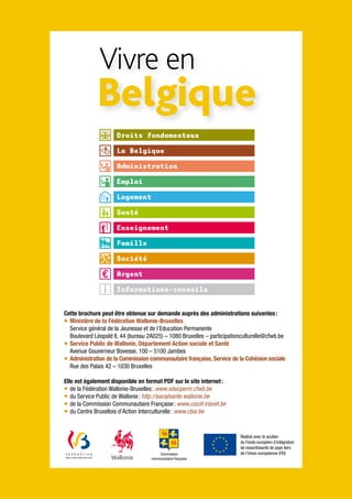 Vivre en
             Belgique
                     Droits fondamentaux

                     La Belgique

                     Administration

                     Emploi

                     Logement

                     Santé

                     Enseignement

                     Famille

                     Société

                     Argent

                     Informations-conseils


Cette brochure peut être obtenue sur demande auprès des administrations suivantes :
¡ Ministère de la Fédération Wallonie-Bruxelles
  Service général de la Jeunesse et de l’Education Permanente
  Boulevard Léopold II, 44 (bureau 2A025) – 1080 Bruxelles – participationculturelle@cfwb.be
¡ Service Public de Wallonie, Département Action sociale et Santé
  Avenue Gouverneur Bovesse, 100 – 5100 Jambes
¡ Administration de la Commission communautaire française, Service de la Cohésion sociale
  Rue des Palais 42 – 1030 Bruxelles

Elle est également disponible en format PDF sur le site internet :
¡ de la Fédération Wallonie-Bruxelles : www.educperm.cfwb.be
¡ du Service Public de Wallonie : http://socialsante.wallonie.be
¡ de la Commission Communautaire Française : www.cocof.irisnet.be
¡ du Centre Bruxellois d’Action Interculturelle : www.cbai.be


                                                                         Réalisé avec le soutien
                                                                         du Fonds européen d’intégration
                                                                         de ressortissants de pays tiers
                                        Commission                       de l’Union européenne (FEI)
                                    communautaire française
 