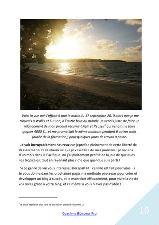 Voici la vue qui s’offrait à moi le matin du 17 septembre 2010 alors que je me
trouvais à Wallis et Futuna, à l’autre bout du monde. Je venais juste de faire un
   relancement de mon produit récurrent Agir et Réussir1 qui venait me faire
  gagner 4000 €… et me promettait le même montant pendant 6 autres mois
          (durée de la formation), pour quelques jours de travail à peine.

  Je suis incroyablement heureux car je profite pleinement de cette liberté de
déplacement, et de choisir ce que je veux faire de mes journées : je reviens
d’un mois dans le Pacifique, où j’ai pleinement profité de la joie de quelques
îles tropicales, tout en revenant plus riche que quand je suis parti !

 Si ce genre de vie vous intéresse, alors parfait : ce livre est fait pour vous :-) .
Je vous donne dans les prochaines pages ma méthode pas-à-pas pour créer et
développer un blog à succès, et le monétiser efficacement, pour vivre la vie de
vos rêves grâce à votre blog, et ce même si vous n’avez pas d’idée !



1
    Je vous explique plus tard ce qu’est un produit récurrent ;)


                                           Coaching Blogueur Pro                        10
 