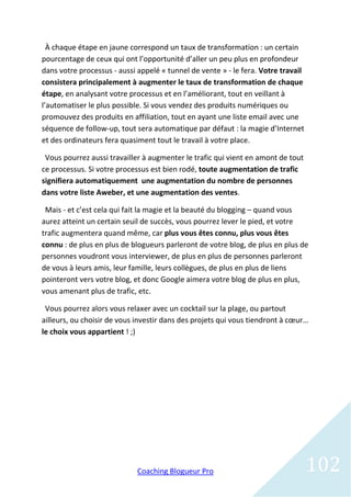 À chaque étape en jaune correspond un taux de transformation : un certain
pourcentage de ceux qui ont l’opportunité d’aller un peu plus en profondeur
dans votre processus - aussi appelé « tunnel de vente » - le fera. Votre travail
consistera principalement à augmenter le taux de transformation de chaque
étape, en analysant votre processus et en l’améliorant, tout en veillant à
l’automatiser le plus possible. Si vous vendez des produits numériques ou
promouvez des produits en affiliation, tout en ayant une liste email avec une
séquence de follow-up, tout sera automatique par défaut : la magie d’Internet
et des ordinateurs fera quasiment tout le travail à votre place.

 Vous pourrez aussi travailler à augmenter le trafic qui vient en amont de tout
ce processus. Si votre processus est bien rodé, toute augmentation de trafic
signifiera automatiquement une augmentation du nombre de personnes
dans votre liste Aweber, et une augmentation des ventes.

 Mais - et c’est cela qui fait la magie et la beauté du blogging – quand vous
aurez atteint un certain seuil de succès, vous pourrez lever le pied, et votre
trafic augmentera quand même, car plus vous êtes connu, plus vous êtes
connu : de plus en plus de blogueurs parleront de votre blog, de plus en plus de
personnes voudront vous interviewer, de plus en plus de personnes parleront
de vous à leurs amis, leur famille, leurs collègues, de plus en plus de liens
pointeront vers votre blog, et donc Google aimera votre blog de plus en plus,
vous amenant plus de trafic, etc.

 Vous pourrez alors vous relaxer avec un cocktail sur la plage, ou partout
ailleurs, ou choisir de vous investir dans des projets qui vous tiendront à cœur…
le choix vous appartient ! ;)




                             Coaching Blogueur Pro                                 102
 