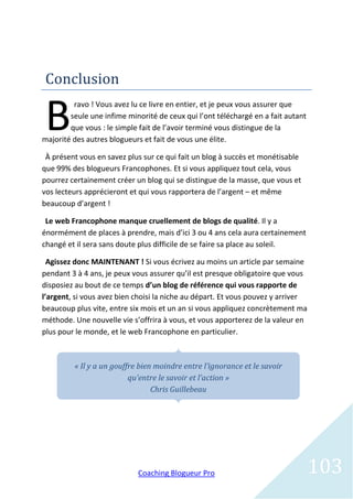 Conclusion


B
         ravo ! Vous avez lu ce livre en entier, et je peux vous assurer que
        seule une infime minorité de ceux qui l’ont téléchargé en a fait autant
        que vous : le simple fait de l’avoir terminé vous distingue de la
majorité des autres blogueurs et fait de vous une élite.

 À présent vous en savez plus sur ce qui fait un blog à succès et monétisable
que 99% des blogueurs Francophones. Et si vous appliquez tout cela, vous
pourrez certainement créer un blog qui se distingue de la masse, que vous et
vos lecteurs apprécieront et qui vous rapportera de l’argent – et même
beaucoup d’argent !

 Le web Francophone manque cruellement de blogs de qualité. Il y a
énormément de places à prendre, mais d’ici 3 ou 4 ans cela aura certainement
changé et il sera sans doute plus difficile de se faire sa place au soleil.

  Agissez donc MAINTENANT ! Si vous écrivez au moins un article par semaine
pendant 3 à 4 ans, je peux vous assurer qu’il est presque obligatoire que vous
disposiez au bout de ce temps d’un blog de référence qui vous rapporte de
l’argent, si vous avez bien choisi la niche au départ. Et vous pouvez y arriver
beaucoup plus vite, entre six mois et un an si vous appliquez concrètement ma
méthode. Une nouvelle vie s’offrira à vous, et vous apporterez de la valeur en
plus pour le monde, et le web Francophone en particulier.



         « Il y a un gouffre bien moindre entre l’ignorance et le savoir
                          qu’entre le savoir et l’action »
                                 Chris Guillebeau




                            Coaching Blogueur Pro                                 103
 