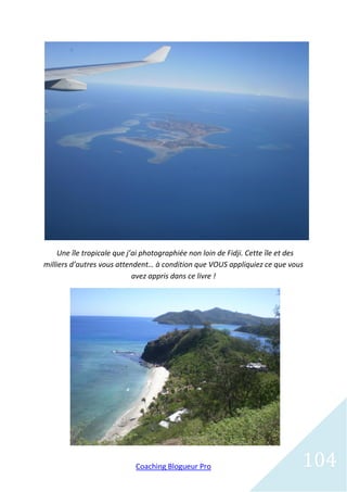 Une île tropicale que j’ai photographiée non loin de Fidji. Cette île et des
milliers d’autres vous attendent… à condition que VOUS appliquiez ce que vous
                             avez appris dans ce livre !




                            Coaching Blogueur Pro                               104
 