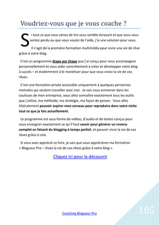 Voudriez-vous que je vous coache ?

 S
        i tout ce que vous venez de lire vous semble écrasant et que vous vous
       sentez perdu ou que vous voulez de l’aide, j’ai une solution pour vous.

        Il s’agit de la première formation multimédia pour vivre une vie de rêve
grâce à votre blog.

 C’est un programme étape par étape que j’ai conçu pour vous accompagner
personnellement et vous aider concrètement à créer et développer votre blog
à succès – et évidemment à le monétiser pour que vous viviez la vie de vos
rêves.

  C’est une formation privée accessible uniquement à quelques personnes
motivées qui veulent travailler avec moi. Je vais vous emmener dans les
coulisses de mon entreprise, vous allez connaître exactement tous les outils
que j'utilise, ma méthode, ma stratégie, ma façon de penser. Vous allez
littéralement pouvoir aspirer mon cerveau pour reproduire dans votre niche
tout ce que je fais actuellement.

 Le programme est sous forme de vidéos, d’audio et de textes conçus pour
vous enseigner exactement ce qu’il faut savoir pour générer un revenu
complet en faisant du blogging à temps partiel, et pouvoir vivre la vie de vos
rêves grâce à cela.

 Si vous avez apprécié ce livre, je sais que vous apprécierez ma formation
« Blogueur Pro – Vivez la vie de vos rêves grâce à votre blog ».

                      Cliquez ici pour la découvrir




                            Coaching Blogueur Pro                                105
 